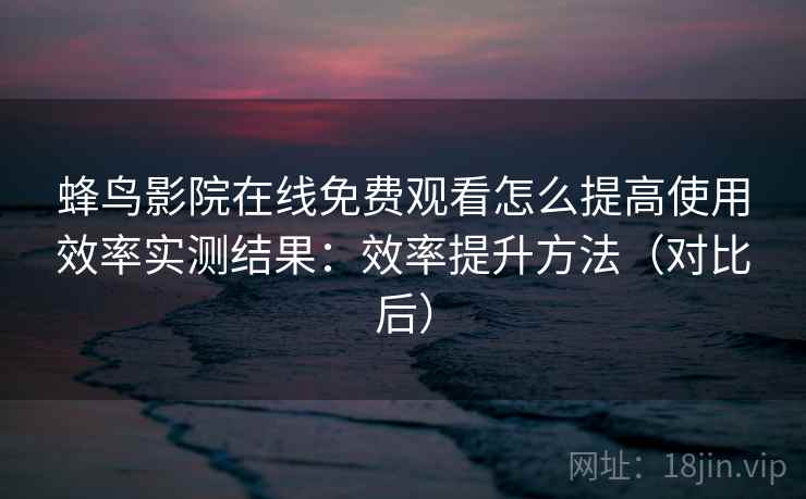 蜂鸟影院在线免费观看怎么提高使用效率实测结果：效率提升方法（对比后）