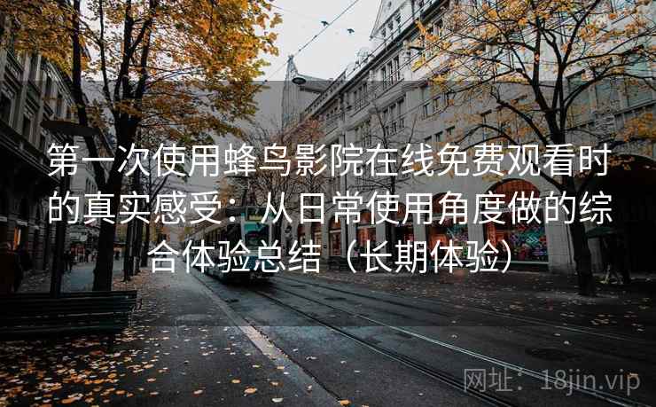 第一次使用蜂鸟影院在线免费观看时的真实感受:从日常使用角度做的综合体验总结(长期体验) 第一次使用蜂鸟影院在线免费观看时的真实感受:从日常使用角度做的综合体验总结(长期体验)