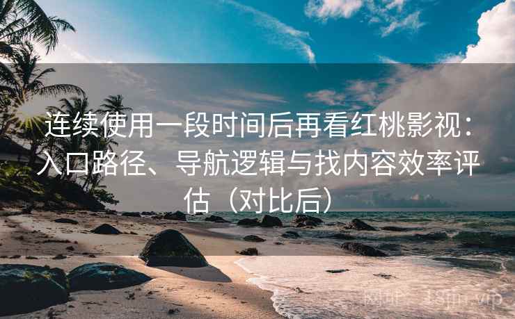 连续使用一段时间后再看红桃影视：入口路径、导航逻辑与找内容效率评估（对比后）