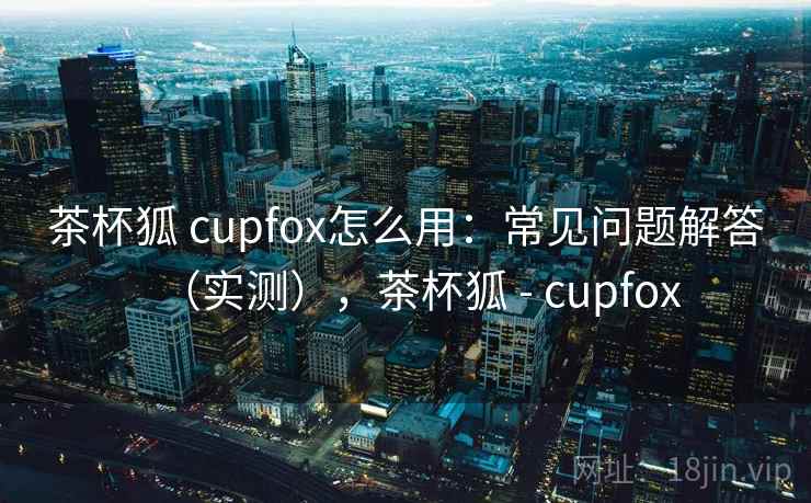 茶杯狐 cupfox怎么用：常见问题解答（实测），茶杯狐 - cupfox