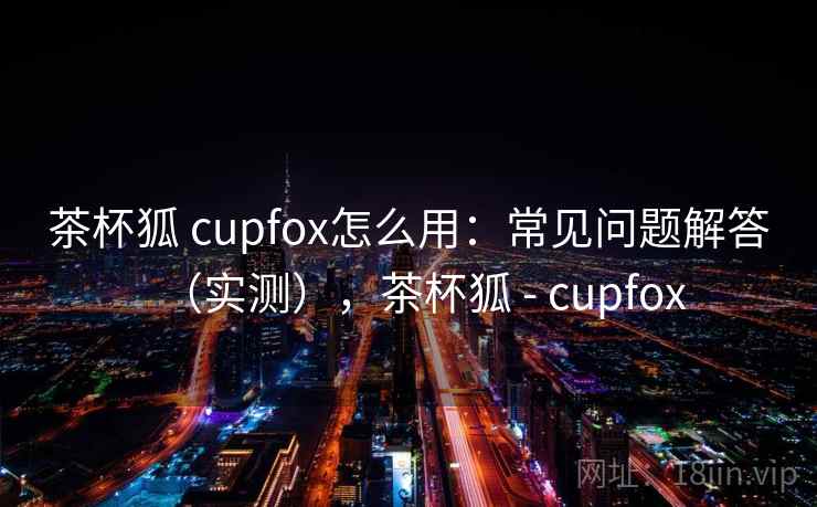 茶杯狐 cupfox怎么用:常见问题解答(实测),茶杯狐 - cupfox 茶杯狐 cupfox怎么用:常见问题解答(实测),茶杯狐 - cupfox