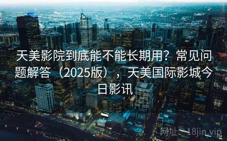 天美影院到底能不能长期用？常见问题解答（2025版），天美国际影城今日影讯