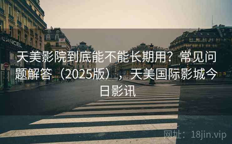 天美影院到底能不能长期用?常见问题解答(2025版),天美国际影城今日影讯 天美影院到底能不能长期用?常见问题解答(2025版),天美国际影城今日影讯
