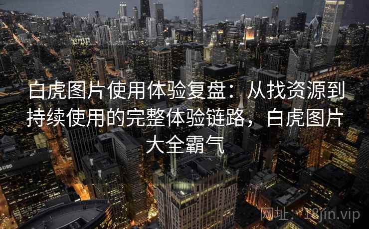 白虎图片使用体验复盘：从找资源到持续使用的完整体验链路，白虎图片大全霸气