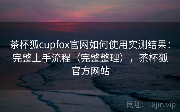 茶杯狐cupfox官网如何使用实测结果:完整上手流程(完整整理),茶杯狐官方网站 茶杯狐cupfox官网如何使用实测结果:完整上手流程(完整整理),茶杯狐官方网站