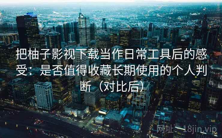 把柚子影视下载当作日常工具后的感受：是否值得收藏长期使用的个人判断（对比后）