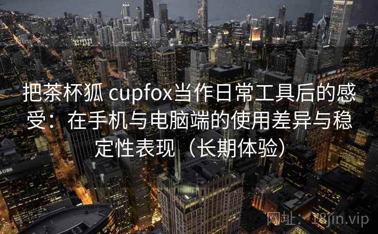 把茶杯狐 cupfox当作日常工具后的感受:在手机与电脑端的使用差异与稳定性表现(长期体验) 把茶杯狐 cupfox当作日常工具后的感受:在手机与电脑端的使用差异与稳定性表现(长期体验)