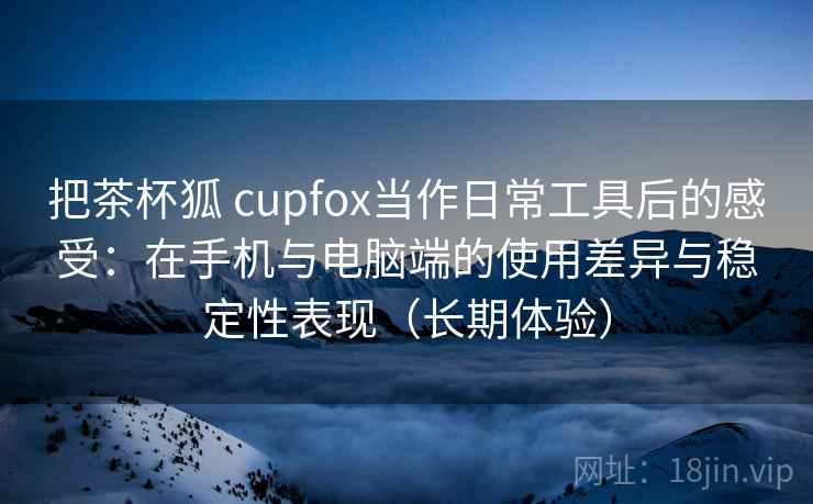把茶杯狐 cupfox当作日常工具后的感受：在手机与电脑端的使用差异与稳定性表现（长期体验）