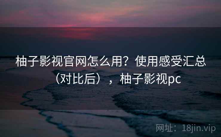 柚子影视官网怎么用？使用感受汇总（对比后），柚子影视pc