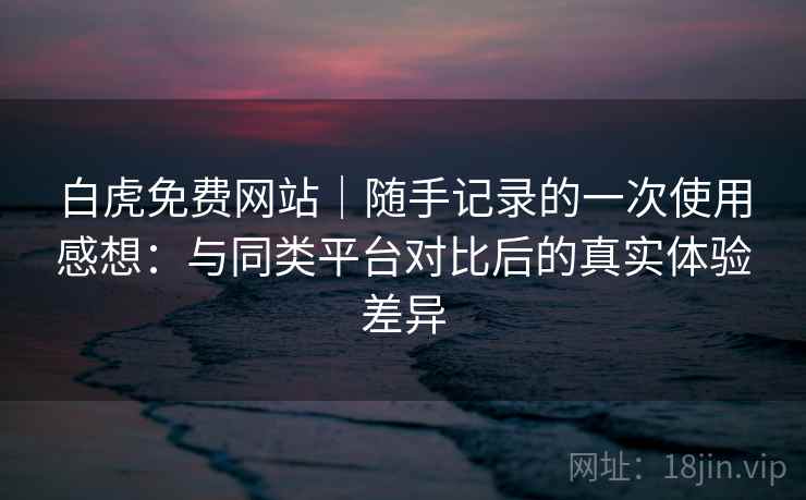 白虎免费网站｜随手记录的一次使用感想：与同类平台对比后的真实体验差异