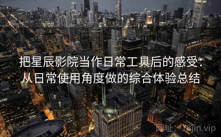 把星辰影院当作日常工具后的感受:从日常使用角度做的综合体验总结 把星辰影院当作日常工具后的感受:从日常使用角度做的综合体验总结
