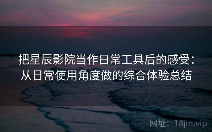 把星辰影院当作日常工具后的感受：从日常使用角度做的综合体验总结