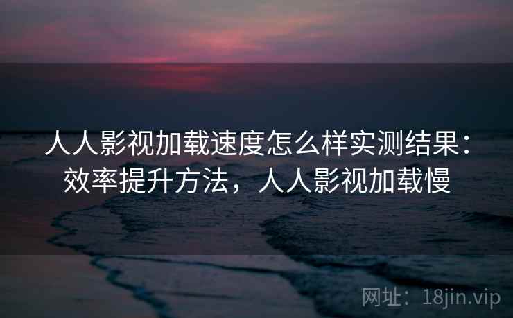 人人影视加载速度怎么样实测结果：效率提升方法，人人影视加载慢
