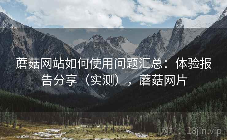 蘑菇网站如何使用问题汇总:体验报告分享(实测),蘑菇网片 蘑菇网站如何使用问题汇总:体验报告分享(实测),蘑菇网片