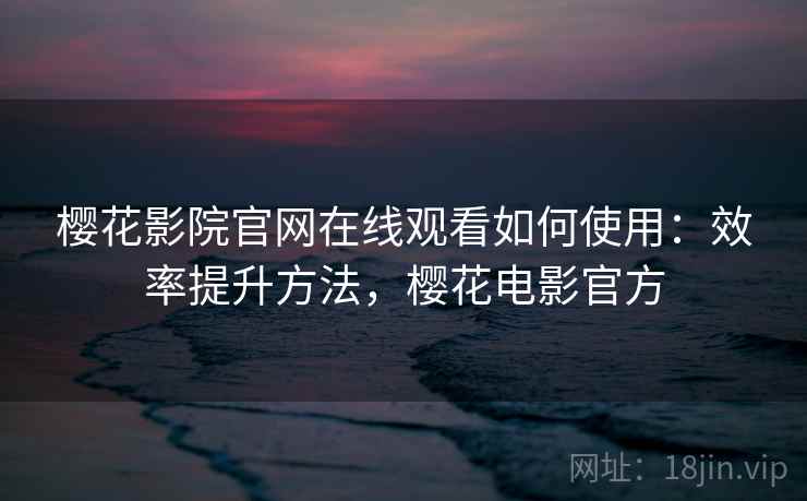 樱花影院官网在线观看如何使用：效率提升方法，樱花电影官方