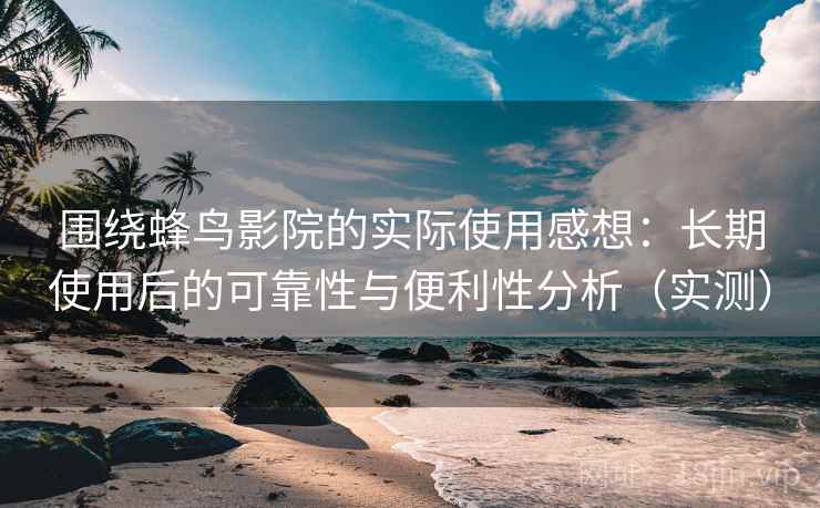 围绕蜂鸟影院的实际使用感想：长期使用后的可靠性与便利性分析（实测）