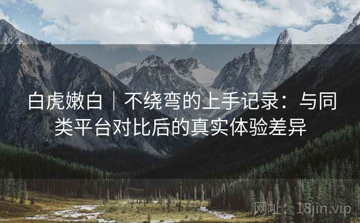 白虎嫩白｜不绕弯的上手记录：与同类平台对比后的真实体验差异
