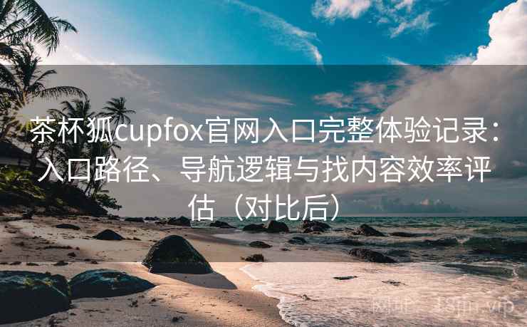茶杯狐cupfox官网入口完整体验记录：入口路径、导航逻辑与找内容效率评估（对比后）