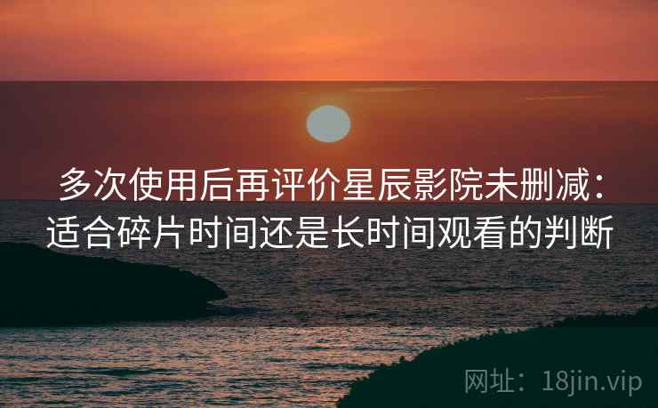 多次使用后再评价星辰影院未删减：适合碎片时间还是长时间观看的判断