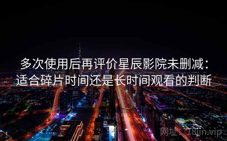 多次使用后再评价星辰影院未删减：适合碎片时间还是长时间观看的判断