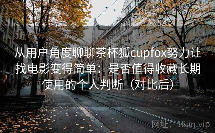 从用户角度聊聊茶杯狐cupfox努力让找电影变得简单：是否值得收藏长期使用的个人判断（对比后）