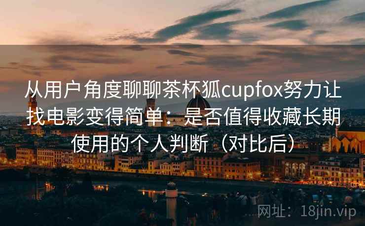 从用户角度聊聊茶杯狐cupfox努力让找电影变得简单：是否值得收藏长期使用的个人判断（对比后）