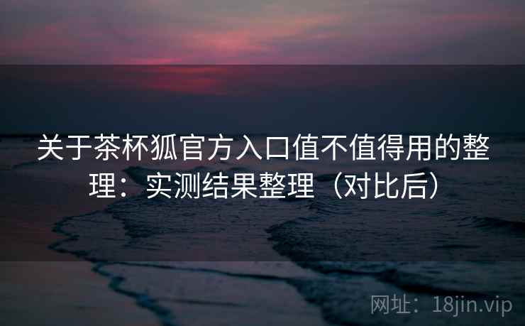 关于茶杯狐官方入口值不值得用的整理：实测结果整理（对比后）