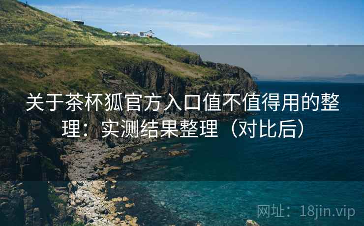 关于茶杯狐官方入口值不值得用的整理：实测结果整理（对比后）
