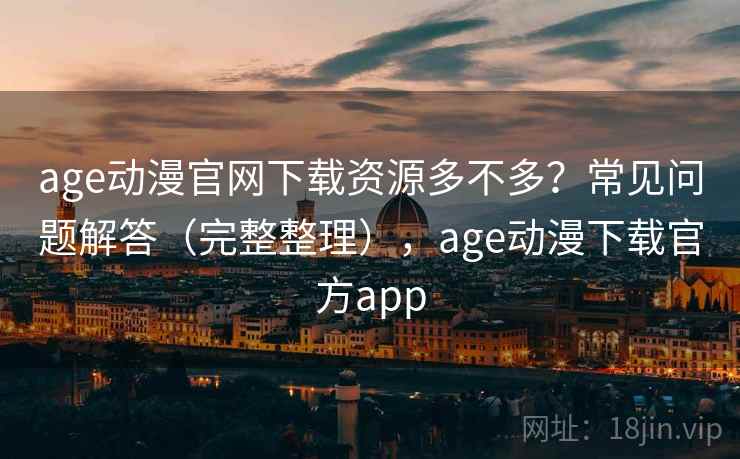 age动漫官网下载资源多不多？常见问题解答（完整整理），age动漫下载官方app