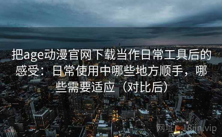 把age动漫官网下载当作日常工具后的感受：日常使用中哪些地方顺手，哪些需要适应（对比后）