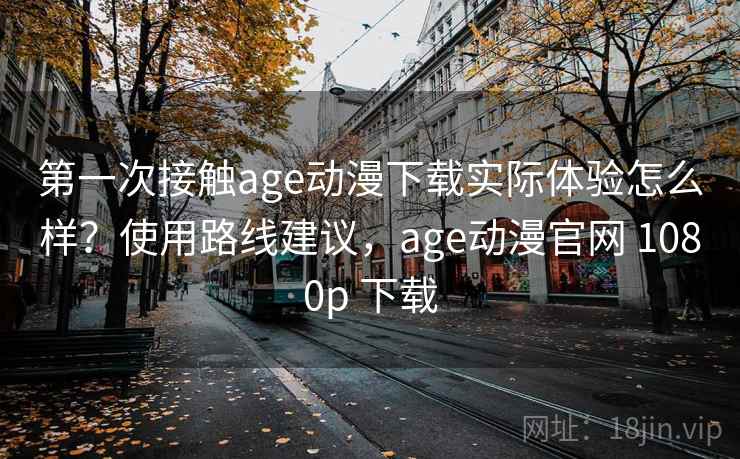 第一次接触age动漫下载实际体验怎么样？使用路线建议，age动漫官网 1080p 下载