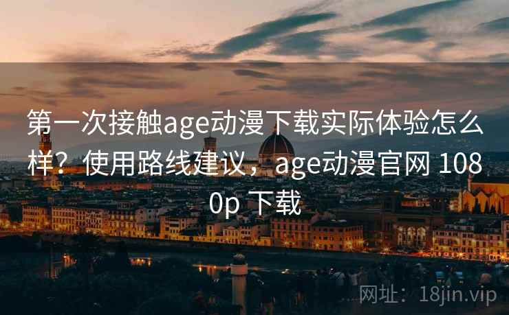 第一次接触age动漫下载实际体验怎么样？使用路线建议，age动漫官网 1080p 下载