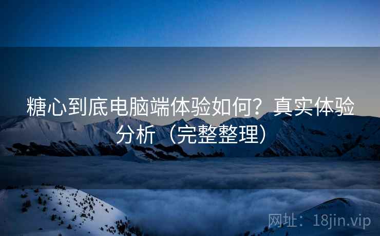 糖心到底电脑端体验如何？真实体验分析（完整整理）