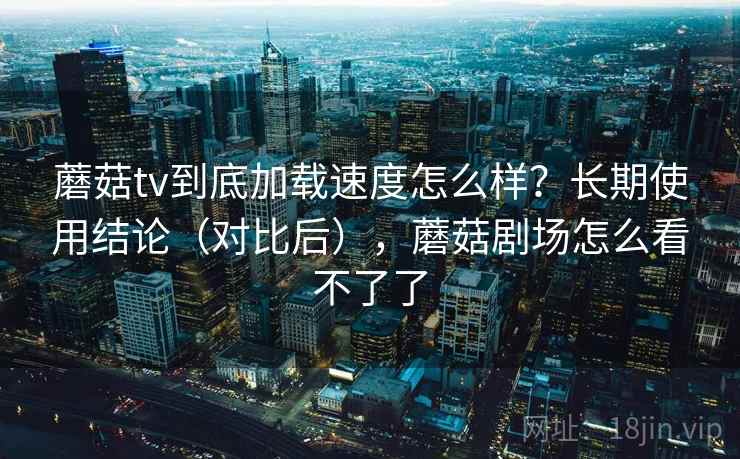 蘑菇tv到底加载速度怎么样？长期使用结论（对比后），蘑菇剧场怎么看不了了
