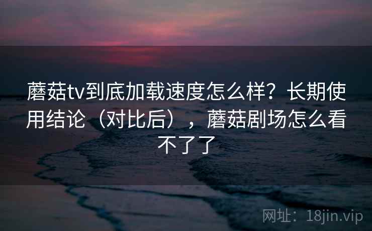 蘑菇tv到底加载速度怎么样？长期使用结论（对比后），蘑菇剧场怎么看不了了
