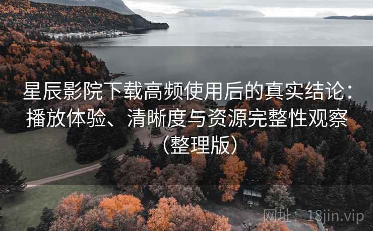 星辰影院下载高频使用后的真实结论：播放体验、清晰度与资源完整性观察（整理版）