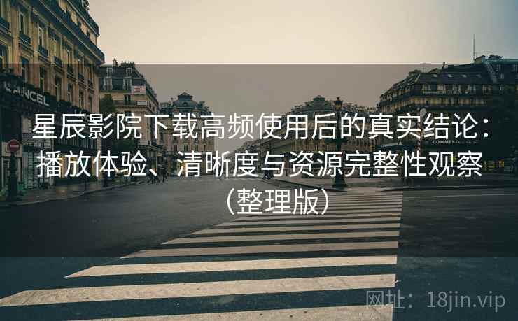 星辰影院下载高频使用后的真实结论：播放体验、清晰度与资源完整性观察（整理版）
