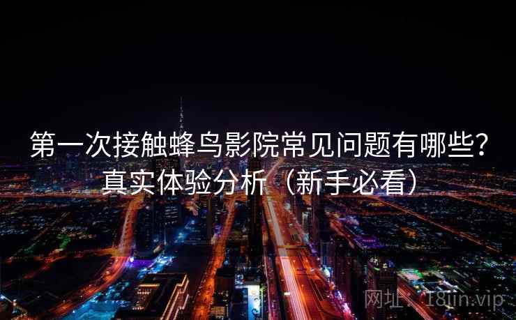 第一次接触蜂鸟影院常见问题有哪些？真实体验分析（新手必看）