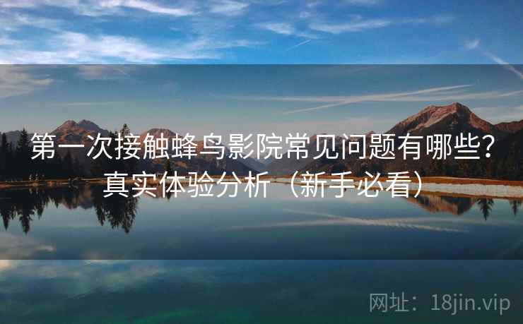 第一次接触蜂鸟影院常见问题有哪些？真实体验分析（新手必看）