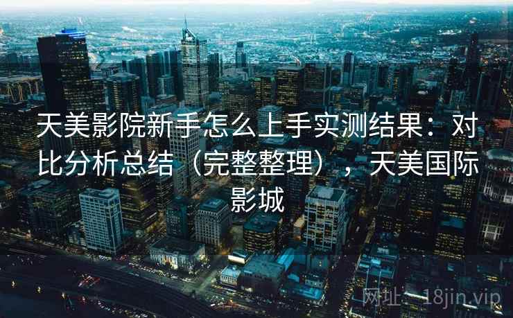 天美影院新手怎么上手实测结果：对比分析总结（完整整理），天美国际影城