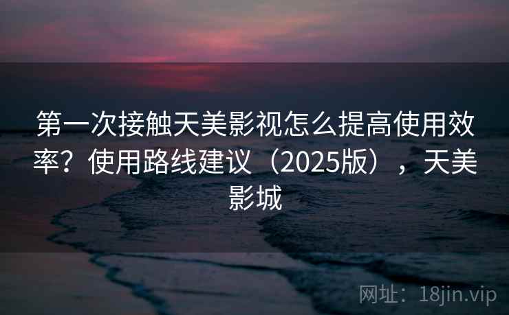 第一次接触天美影视怎么提高使用效率？使用路线建议（2025版），天美影城