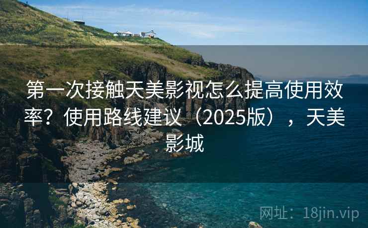 第一次接触天美影视怎么提高使用效率？使用路线建议（2025版），天美影城