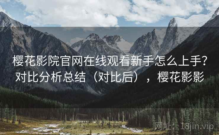 樱花影院官网在线观看新手怎么上手？对比分析总结（对比后），樱花影影