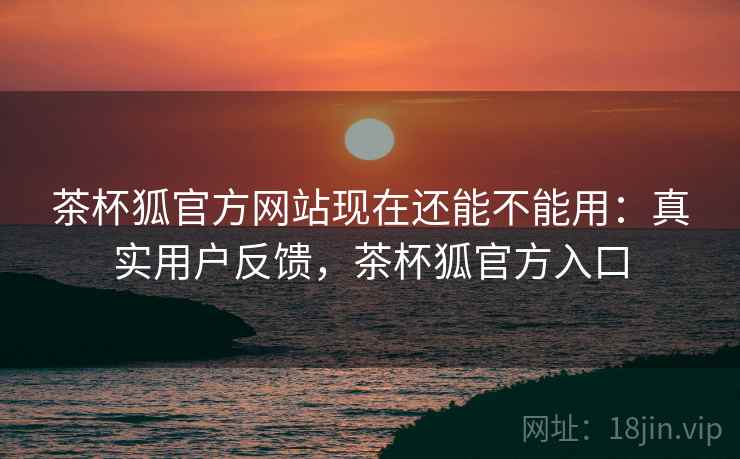 茶杯狐官方网站现在还能不能用：真实用户反馈，茶杯狐官方入口