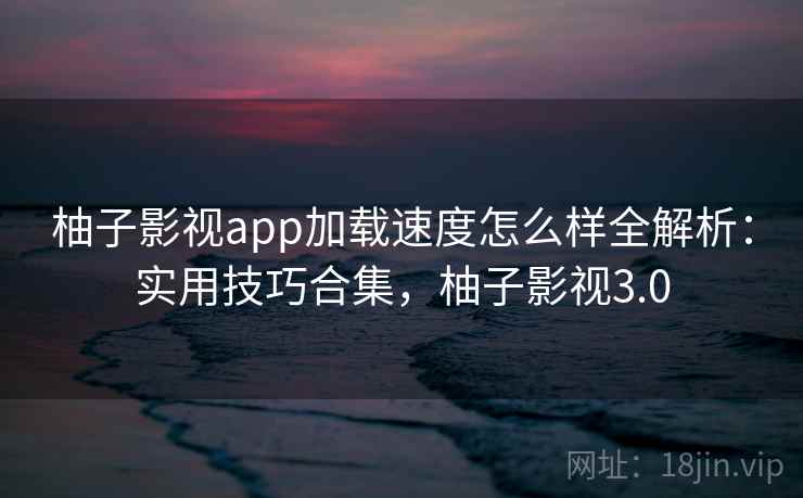 柚子影视app加载速度怎么样全解析：实用技巧合集，柚子影视3.0