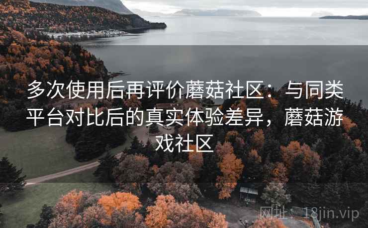多次使用后再评价蘑菇社区：与同类平台对比后的真实体验差异，蘑菇游戏社区
