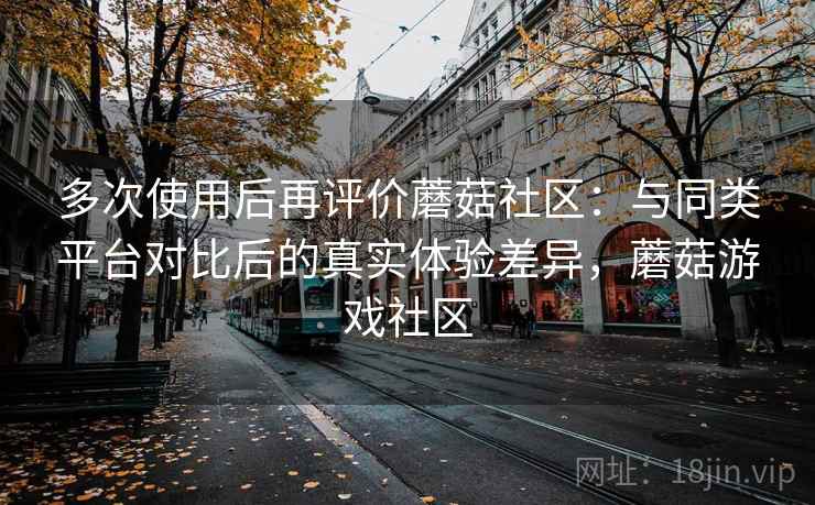 多次使用后再评价蘑菇社区：与同类平台对比后的真实体验差异，蘑菇游戏社区
