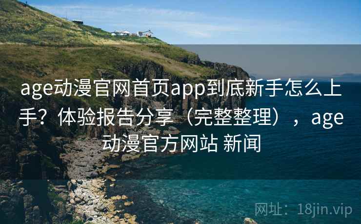 age动漫官网首页app到底新手怎么上手？体验报告分享（完整整理），age动漫官方网站 新闻