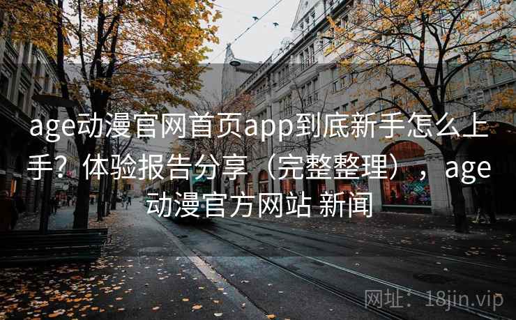 age动漫官网首页app到底新手怎么上手？体验报告分享（完整整理），age动漫官方网站 新闻