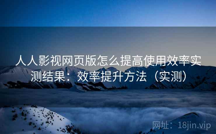 人人影视网页版怎么提高使用效率实测结果：效率提升方法（实测）